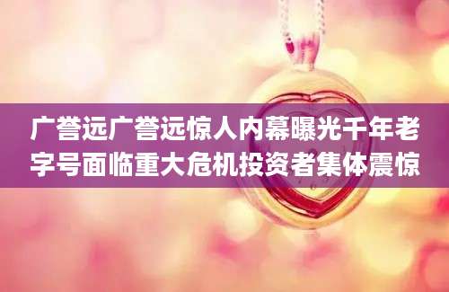 广誉远广誉远惊人内幕曝光千年老字号面临重大危机投资者集体震惊