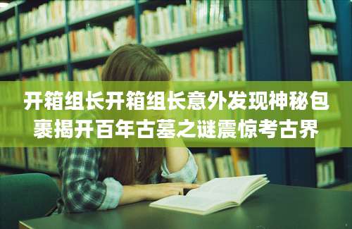 开箱组长开箱组长意外发现神秘包裹揭开百年古墓之谜震惊考古界