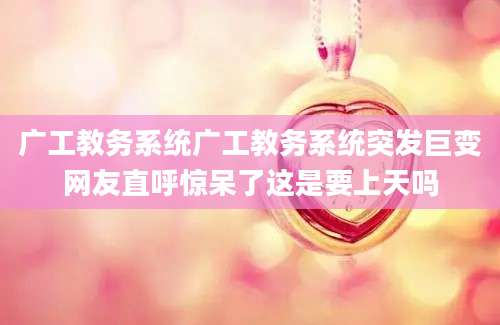 广工教务系统广工教务系统突发巨变网友直呼惊呆了这是要上天吗