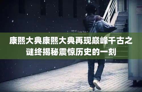 康熙大典康熙大典再现巅峰千古之谜终揭秘震惊历史的一刻