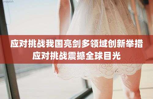 应对挑战我国亮剑多领域创新举措应对挑战震撼全球目光