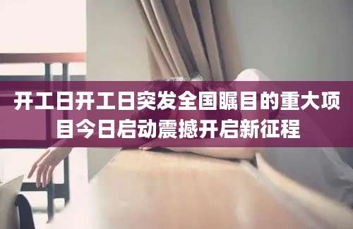 开工日开工日突发全国瞩目的重大项目今日启动震撼开启新征程