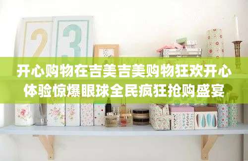 开心购物在吉美吉美购物狂欢开心体验惊爆眼球全民疯狂抢购盛宴