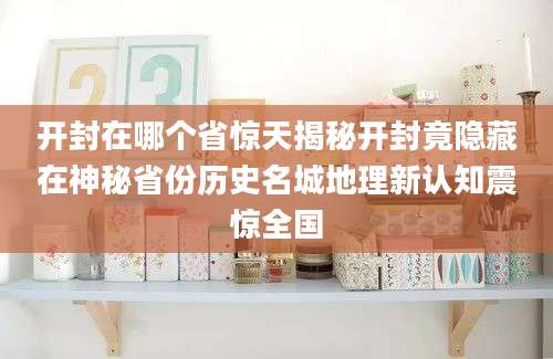 开封在哪个省惊天揭秘开封竟隐藏在神秘省份历史名城地理新认知震惊全国