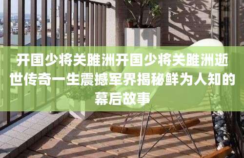 开国少将关雎洲开国少将关雎洲逝世传奇一生震撼军界揭秘鲜为人知的幕后故事