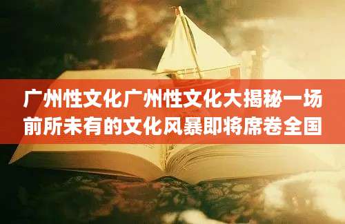 广州性文化广州性文化大揭秘一场前所未有的文化风暴即将席卷全国