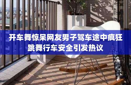 开车舞惊呆网友男子驾车途中疯狂跳舞行车安全引发热议