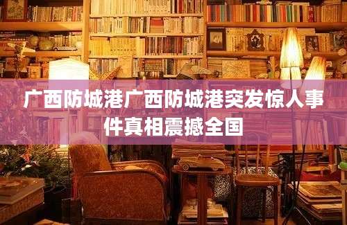 广西防城港广西防城港突发惊人事件真相震撼全国
