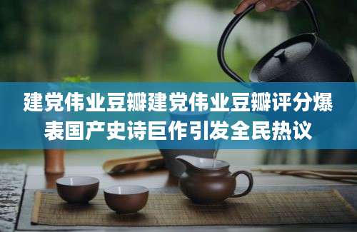 建党伟业豆瓣建党伟业豆瓣评分爆表国产史诗巨作引发全民热议