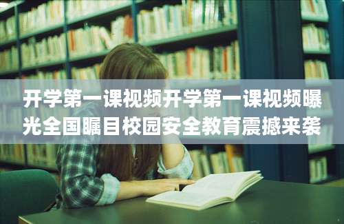 开学第一课视频开学第一课视频曝光全国瞩目校园安全教育震撼来袭