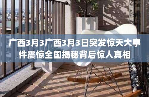 广西3月3广西3月3日突发惊天大事件震惊全国揭秘背后惊人真相