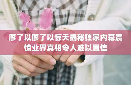 廖了以廖了以惊天揭秘独家内幕震惊业界真相令人难以置信