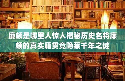 廉颇是哪里人惊人揭秘历史名将廉颇的真实籍贯竟隐藏千年之谜
