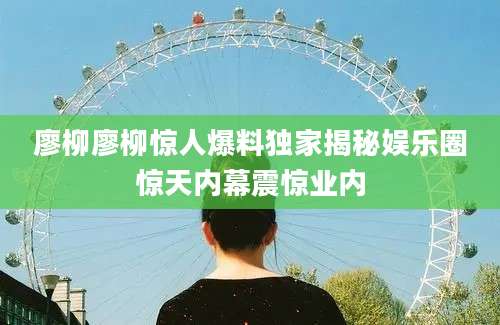 廖柳廖柳惊人爆料独家揭秘娱乐圈惊天内幕震惊业内
