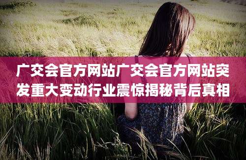 广交会官方网站广交会官方网站突发重大变动行业震惊揭秘背后真相