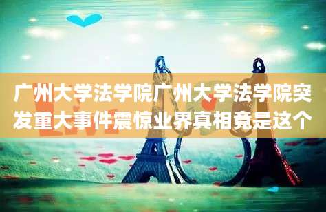 广州大学法学院广州大学法学院突发重大事件震惊业界真相竟是这个
