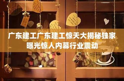 广东建工广东建工惊天大揭秘独家曝光惊人内幕行业震动