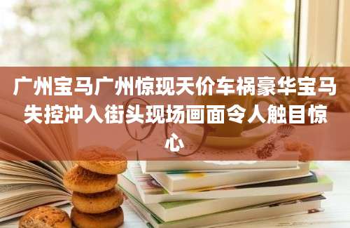 广州宝马广州惊现天价车祸豪华宝马失控冲入街头现场画面令人触目惊心