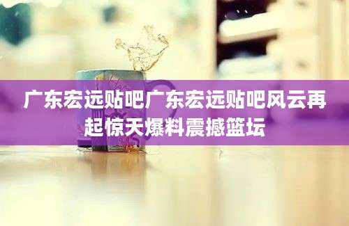 广东宏远贴吧广东宏远贴吧风云再起惊天爆料震撼篮坛