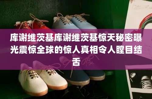 库谢维茨基库谢维茨基惊天秘密曝光震惊全球的惊人真相令人瞠目结舌