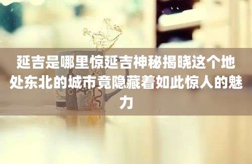 延吉是哪里惊延吉神秘揭晓这个地处东北的城市竟隐藏着如此惊人的魅力