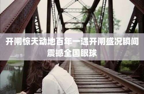 开闸惊天动地百年一遇开闸盛况瞬间震撼全国眼球