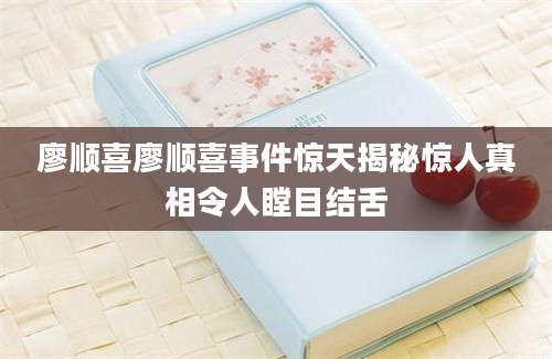 廖顺喜廖顺喜事件惊天揭秘惊人真相令人瞠目结舌
