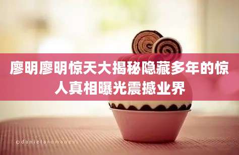 廖明廖明惊天大揭秘隐藏多年的惊人真相曝光震撼业界