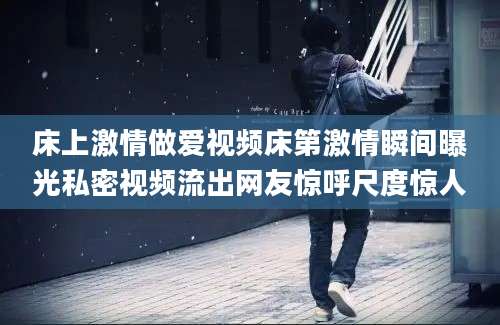 床上激情做爱视频床第激情瞬间曝光私密视频流出网友惊呼尺度惊人