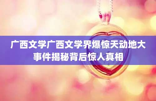 广西文学广西文学界爆惊天动地大事件揭秘背后惊人真相