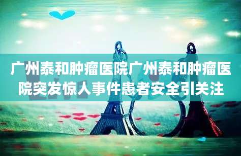 广州泰和肿瘤医院广州泰和肿瘤医院突发惊人事件患者安全引关注