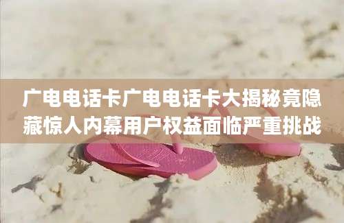 广电电话卡广电电话卡大揭秘竟隐藏惊人内幕用户权益面临严重挑战