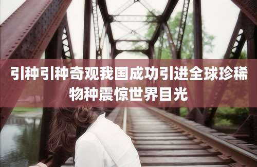 引种引种奇观我国成功引进全球珍稀物种震惊世界目光