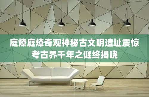 庭燎庭燎奇观神秘古文明遗址震惊考古界千年之谜终揭晓