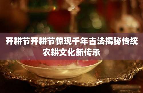 开耕节开耕节惊现千年古法揭秘传统农耕文化新传承