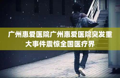 广州惠爱医院广州惠爱医院突发重大事件震惊全国医疗界