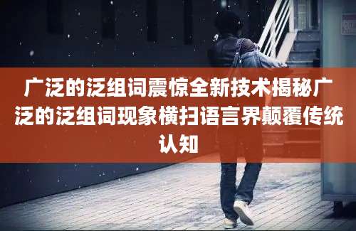 广泛的泛组词震惊全新技术揭秘广泛的泛组词现象横扫语言界颠覆传统认知