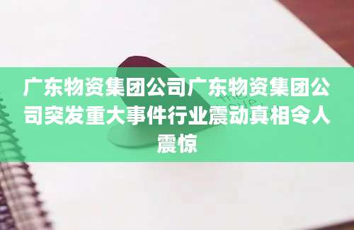 广东物资集团公司广东物资集团公司突发重大事件行业震动真相令人震惊