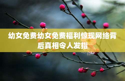 幼女免费幼女免费福利惊现网络背后真相令人发指