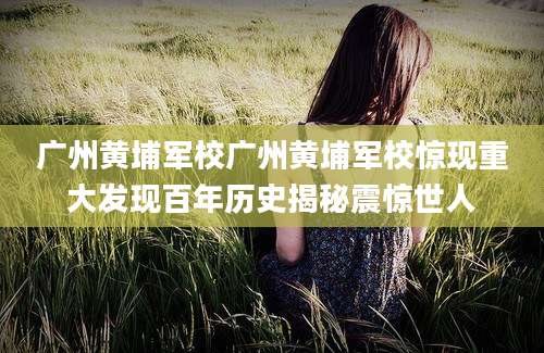 广州黄埔军校广州黄埔军校惊现重大发现百年历史揭秘震惊世人