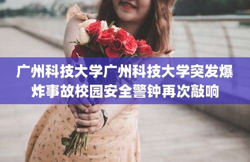 广州科技大学广州科技大学突发爆炸事故校园安全警钟再次敲响