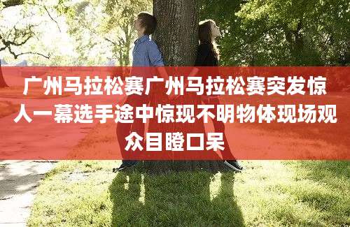 广州马拉松赛广州马拉松赛突发惊人一幕选手途中惊现不明物体现场观众目瞪口呆