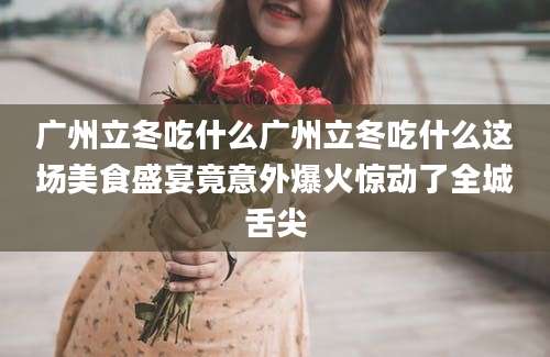 广州立冬吃什么广州立冬吃什么这场美食盛宴竟意外爆火惊动了全城舌尖