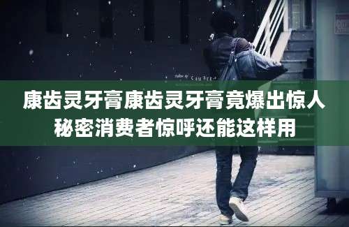 康齿灵牙膏康齿灵牙膏竟爆出惊人秘密消费者惊呼还能这样用