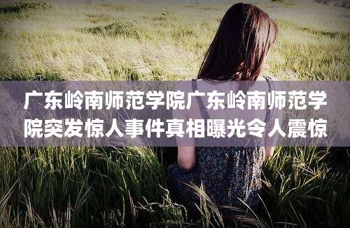 广东岭南师范学院广东岭南师范学院突发惊人事件真相曝光令人震惊