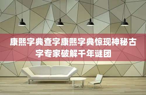 康熙字典查字康熙字典惊现神秘古字专家破解千年谜团