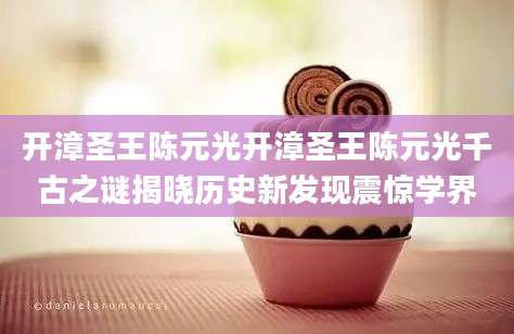 开漳圣王陈元光开漳圣王陈元光千古之谜揭晓历史新发现震惊学界
