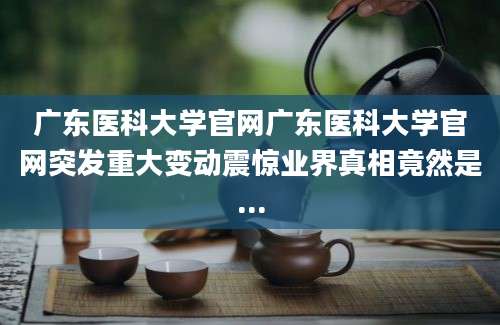 广东医科大学官网广东医科大学官网突发重大变动震惊业界真相竟然是...