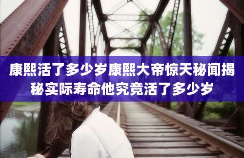 康熙活了多少岁康熙大帝惊天秘闻揭秘实际寿命他究竟活了多少岁