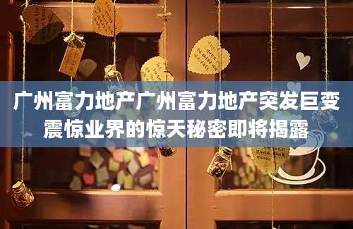 广州富力地产广州富力地产突发巨变震惊业界的惊天秘密即将揭露